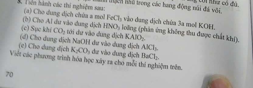 coi như có đủ. 
S. Tiên hành các thí nghiệm sau: 
inh thạch nhũ trong các hang động núi đá vôi. 
(a) Cho dung dịch chứa a mol FeCl_3 vào dung dịch chứa 3a mol KOH. 
(b) Cho Al dư vào dung dịch HNO_3 loãng (phản ứng không thu được chất khí). 
(c) Sục khí CO_2 tới dư vào dung dịch KAlO_2. 
(d) Cho dung dịch NaOH dư vào dung dịch AlCl_3. 
(e) Cho dung dịch K_2CO_3 dư vào dung dịch BaCl_2. 
Viết các phương trình hóa học xảy ra cho mỗi thí nghiệm trên. 
70