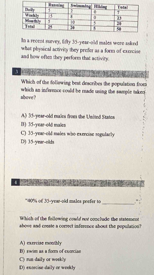 In a recent survey, fifty 35-year-old males were asked
what physical activity they prefer as a form of exercise
and how often they perform that activity.
3
Which of the following best describes the population from
which an inference could be made using the sample taken
above?
A) 35-year-old males from the United States
B) 35 -year-old males
C) 35-year-old males who exercise regularly
D) 35-year -olds
4
“ 40% of 35 -year-old males prefer to _.”
Which of the following could not conclude the statement
above and create a correct inference about the population?
A) exercise monthly
B) swim as a form of exercise
C) run daily or weekly
D) exercise daily or weekly