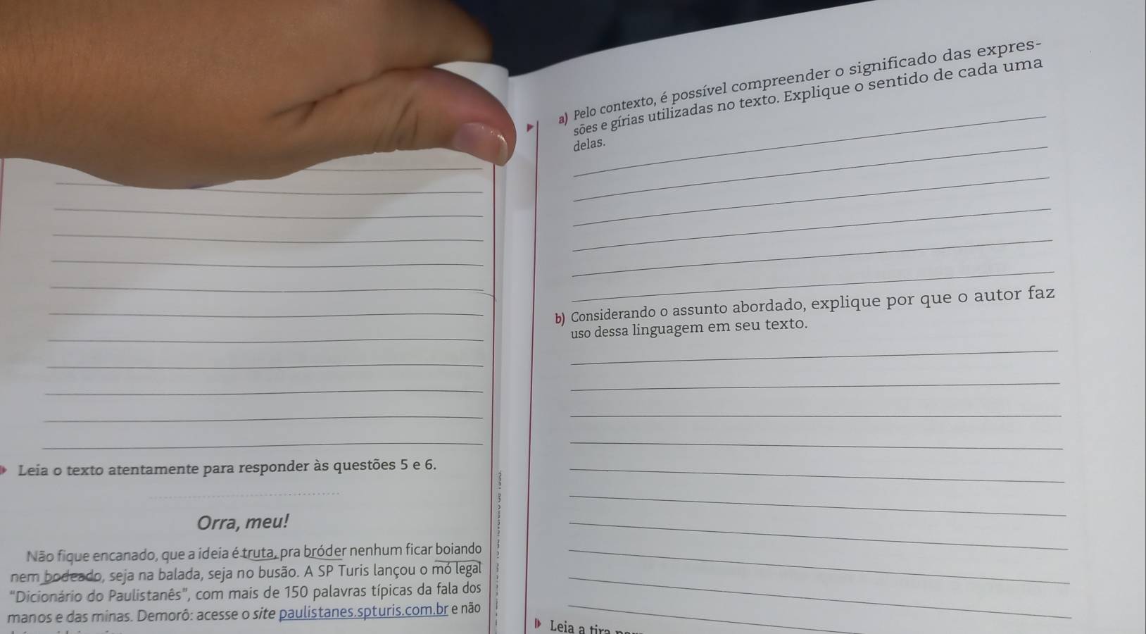 Pelo contexto, é possível compreender o significado das expres- 
sões e gírias utilizadas no texto. Explique o sentido de cada uma 
_delas. 
_ 
_ 
_ 
_ 
__ 
_ 
_ 
_ 
_ 
_ 
_b) Considerando o assunto abordado, explique por que o autor faz 
_ 
uso dessa linguagem em seu texto. 
_ 
_ 
_ 
_ 
__ 
_ 
_ 
Leia o texto atentamente para responder às questões 5 e 6._ 
_ 
Orra, meu! 
_ 
Não fique encanado, que a ideia é truta, pra bróder nenhum ficar boiando_ 
_ 
nem bodeado, seja na balada, seja no busão. A SP Turis lançou o mó legal_ 
"Dicionário do Paulistanês", com mais de 150 palavras típicas da fala dos 
manos e das minas. Demorô: acesse o site paulistanes.spturis.com.br e não 
_