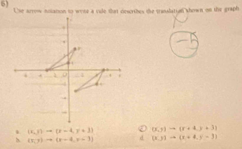 Use arrow notation to write a rule that describes the translation shown on the graph. (x,y)to (x-4,y+3)
(x,y)to (x+4,y+3)
h (x,y)to (x-4,y-3)
d (x,y)to (x+4,y-3)