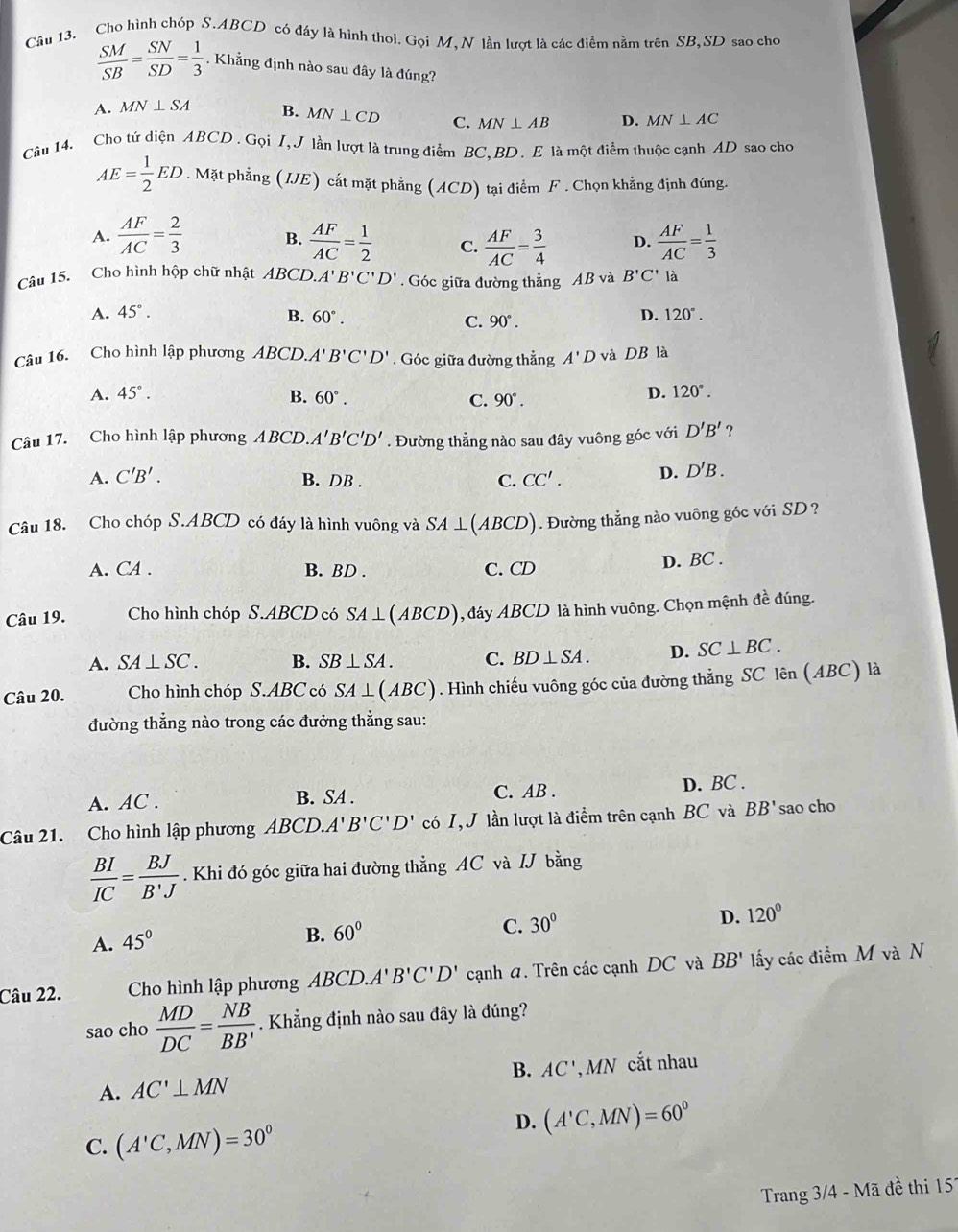 Cho hình chóp S.ABCD có đáy là hình thoi. Gọi M, N lần lượt là các điểm nằm trên SB,SD sao cho
 SM/SB = SN/SD = 1/3 . Khẳng định nào sau đây là đúng?
A. MN⊥ SA B. MN⊥ CD C. MN⊥ AB D. MN⊥ AC
Câu 14. Cho tứ diện ABCD . Gọi I, J lần lượt là trung điểm BC,BD. E là một điểm thuộc cạnh AD sao chơ
AE= 1/2 ED. Mặt phẳng (IJE) cắt mặt phẳng (ACD) tại điểm F . Chọn khẳng định đúng.
A.  AF/AC = 2/3  B.  AF/AC = 1/2  C.  AF/AC = 3/4  D.  AF/AC = 1/3 
Câu 15. Cho hình hộp chữ nhật ABCD. A'B'C'D'. Góc giữa đường thẳng AB và B'C' là
A. 45°. B. 60°. 90°.
C.
D. 120°.
Câu 16. Cho hình lập phương ABCD.A' B'C'D'. Góc giữa đường thẳng A'D và DB là
A. 45°. B. 60°. C. 90°.
D. 120°.
Câu 17. Cho hình lập phương ABCD.A'B'C'D'. Đường thẳng nào sau đây vuông góc với D'B' ?
A. C'B'. B. DB .
C. CC'. D. D'B.
Câu 18. Cho chóp S.ABCD có đáy là hình vuông và SA⊥ (ABCD). Đường thẳng nào vuông góc với SD?
A. CA . B. BD . C. CD D. BC .
Câu 19. Cho hình chóp S.ABCD có SA⊥ (ABCD) 1, đáy ABCD là hình vuông. Chọn mệnh đề đúng.
A. SA⊥ SC. B. SB⊥ SA. C. BD⊥ SA. D. SC⊥ BC.
Câu 20. Cho hình chóp S.ABC có SA⊥ (ABC). Hình chiếu vuông góc của đường thẳng SC lên (ABC) là
đường thẳng nào trong các đưởng thẳng sau:
A. AC . B. SA . C. AB . D. BC .
Câu 21. Cho hình lập phương ABCD.A'B'C'D' có I, J lần lượt là điểm trên cạnh BC và BB' sao cho
 BI/IC = BJ/B'J . Khi đó góc giữa hai đường thẳng AC và /J bằng
D. 120°
A. 45°
B. 60°
C. 30°
Câu 22. Cho hình lập phương ABCD.A'B'C'D' cạnh a. Trên các cạnh DC và BB' lấy các điểm M và N
sao cho  MD/DC = NB/BB'  Khẳng định nào sau đây là đúng?
B. AC'
A. AC'⊥ MN , MN cắt nhau
D. (A'C,MN)=60^0
C. (A'C,MN)=30°
Trang 3/4 - Mã đề thi 157