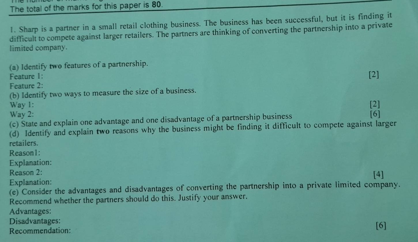 The total of the marks for this paper is 80. 
1. Sharp is a partner in a small retail clothing business. The business has been successful, but it is finding it 
difficult to compete against larger retailers. The partners are thinking of converting the partnership into a private 
limited company. 
(a) Identify two features of a partnership. 
Feature 1: [2] 
Feature 2: 
(b) Identify two ways to measure the size of a business. 
Way 1: [2] 
Way 2: [6] 
(c) State and explain one advantage and one disadvantage of a partnership business 
(d) Identify and explain two reasons why the business might be finding it difficult to compete against larger 
retailers. 
Reason1: 
Explanation: 
Reason 2: [4] 
Explanation: 
(e) Consider the advantages and disadvantages of converting the partnership into a private limited company. 
Recommend whether the partners should do this. Justify your answer. 
Advantages: 
Disadvantages: 
Recommendation: 
[6]