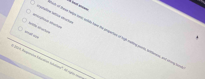 9199
Îe best answer
crystalline lattice structur
amorphous structure
brittle structure
small size
ch of these helps ionic solids have the properties of high melting points, brittleness, and strong bo
2024, Responsive Education Sol ions° All rights reserve