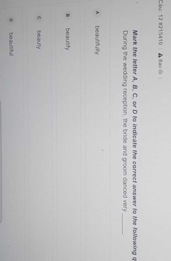 12 #215410 a Báo lỗi
Mark the letter A, B, C, or D to indicâte the correct answer to the following q
During the wedding reception, the bride and groom danced very _;
A beautifully
B beautify
c beauty
D beautiful