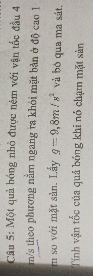 Một quả bóng nhỏ được ném với vận tốc đầu 4
m/s theo phương nằm ngang ra khỏi mặt bàn ở độ cao 1 
m so với mặt sàn. Lấy g=9,8m/s^2 và bỏ qua ma sát. 
Tính vận tốc của quả bóng khi nó chạm mặt sản