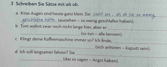 Schreiben Sie Sätze mit als ob. 
_ 
a Kiras Augen sind heute ganz klein. Sie_ 
_(aussehen - zu wenig geschlafen haben). 
_ 
_ 
b Tom wohnt zwar noch nicht lange hier, aber er 
_(so tun - alle kennen). 
_ 
c Klingt deine Kaffeemaschine immer so? Ich finde, 
_(sich anhören - kaputt sein). 
_ 
d Ich soll langsamer fahren? Sie 
_, 
_(das so sagen - Angst haben).