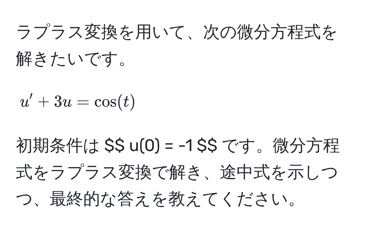 ラプラス変換を用いて、次の微分方程式を解きたいです。  
$$ u' + 3u = cos(t) $$  
初期条件は $$ u(0) = -1 $$ です。微分方程式をラプラス変換で解き、途中式を示しつつ、最終的な答えを教えてください。