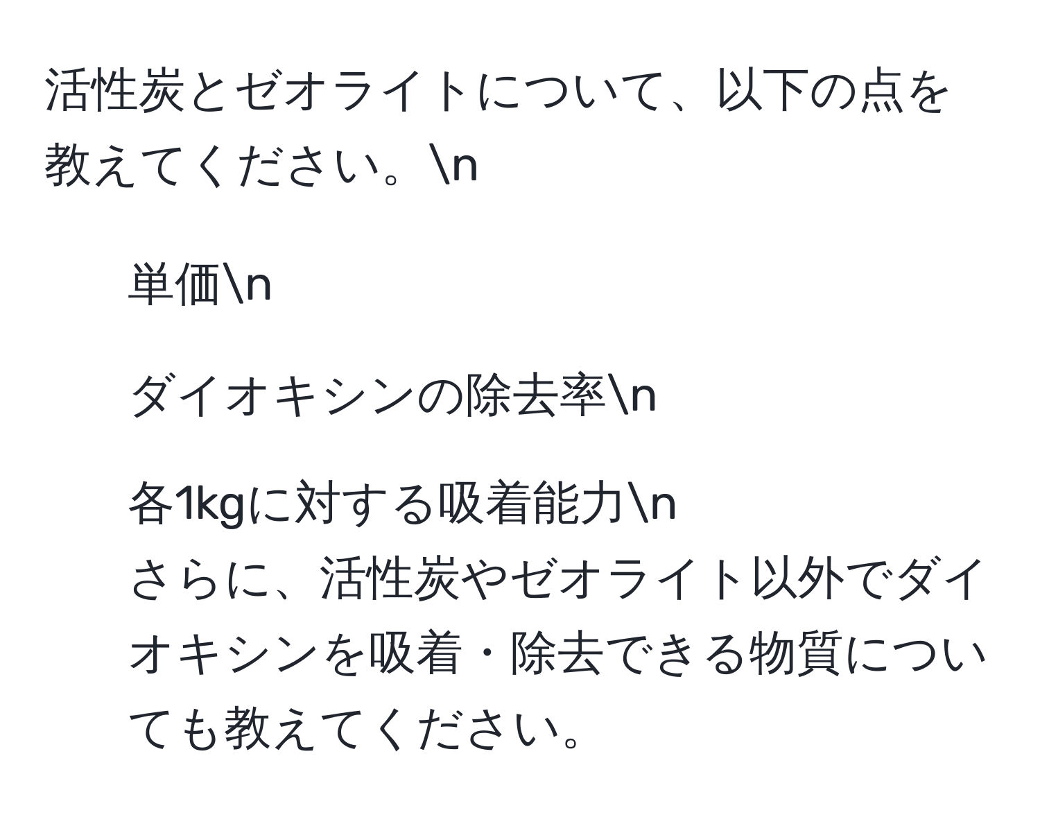 活性炭とゼオライトについて、以下の点を教えてください。n
1. 単価n
2. ダイオキシンの除去率n
3. 各1kgに対する吸着能力n
さらに、活性炭やゼオライト以外でダイオキシンを吸着・除去できる物質についても教えてください。