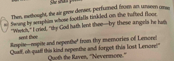 She shal pie 
Then, methought, the air grew denser, perfumed from an unseen censer 
s Swung by seraphim whose footfalls tinkled on the tufted floor. 
“Wretch,” I cried, “thy God hath lent thee—by these angels he hath 
sent thee 
Respite—respite and nepenthe* from thy memories of Lenore! 
Quaff, oh quaff this kind nepenthe and forget this lost Lenore!” 
Quoth the Raven, “Nevermore.”