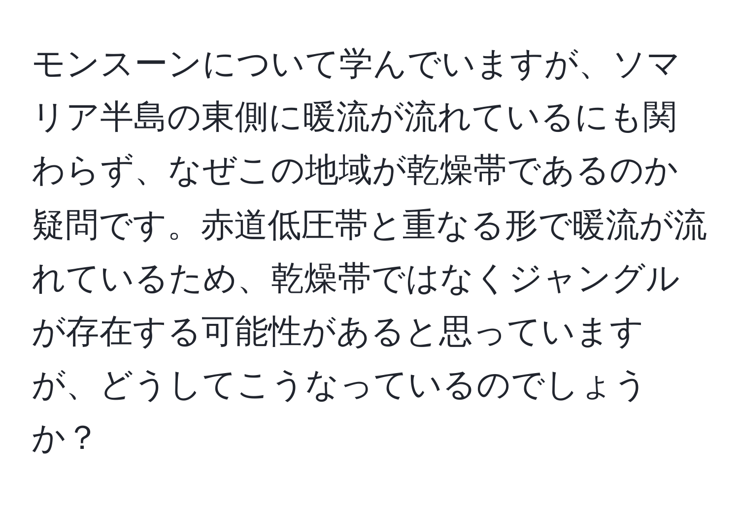 モンスーンについて学んでいますが、ソマリア半島の東側に暖流が流れているにも関わらず、なぜこの地域が乾燥帯であるのか疑問です。赤道低圧帯と重なる形で暖流が流れているため、乾燥帯ではなくジャングルが存在する可能性があると思っていますが、どうしてこうなっているのでしょうか？