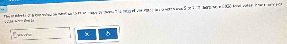 The residents of a city voted on whether to raise property taxes. The ratio of yes votes to no votes was 5 to 7. If there were 8028 total votes, how many yes
votes were there?
yes votes
5