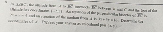 ln △ ABC , the altitude from A to overline BC intersects overline BC between B and C and the foot of the 
altitude has coordinates (-2,3). An equation of the perpendicular bisector of overline BC 15
2x+y=4 and an equation of the median from . A is 3x+4y=16 Determine the 
coordinates of A. Express your answer as an ordered pair (x,y).