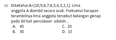 Diketahui A= 10,9,8,7,6,5,4,3,2,1. Lima
anggota A diambil secara acak. Frekuensi harapan
terambilnya lima anggota tersebut belangan genap
pada 60 kali percobaan adalah...
A. 45 C. 20
B. 30 D. 15