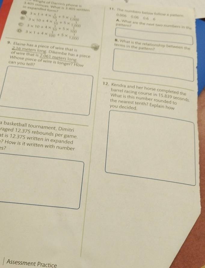 ight of Darrin's phone n 
in expanded form? 3* 1+4*  1/10 +5*  1/1000 
3.405 ounces. What is 3.405 written 11. The numbers below follow a pattern
0.006 0.06 0.6 6
3* 10+4*  1/10 +5*  1/1,000 
A. What are the next two numbers in the 
C 3* 10+4*  1/10 +5*  1/100 
pattern?
3* 1+4*  1/100 +5*  1/1,000 
B. What is the relationship between the 
9. Elaine has a piece of wire that is 
terms in the pattern?
2,16 meters long. Dikembe has a piece 
of wire that is 2.061 meters long. 
Whose piece of wire is longer? How 
can you tell? 
12. Kendra and her horse completed the 
barrel racing course in 15.839 seconds
What is this number rounded to 
the nearest tenth? Explain how 
you decided. 
a basketball tournament, Dimitri 
raged 12.375 rebounds per game. 
t is 12.375 written in expanded 
? How is it written with number 
es? 
Assessment Practice