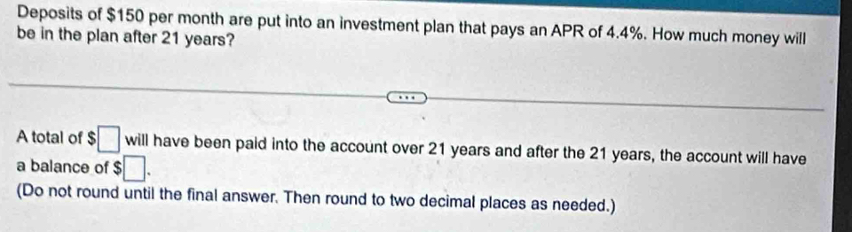 Deposits of $150 per month are put into an investment plan that pays an APR of 4.4%. How much money will 
be in the plan after 21 years? 
A total of :□ will V11 have been paid into the account over 21 years and after the 21 years, the account will have 
a balance of $□. 
(Do not round until the final answer. Then round to two decimal places as needed.)