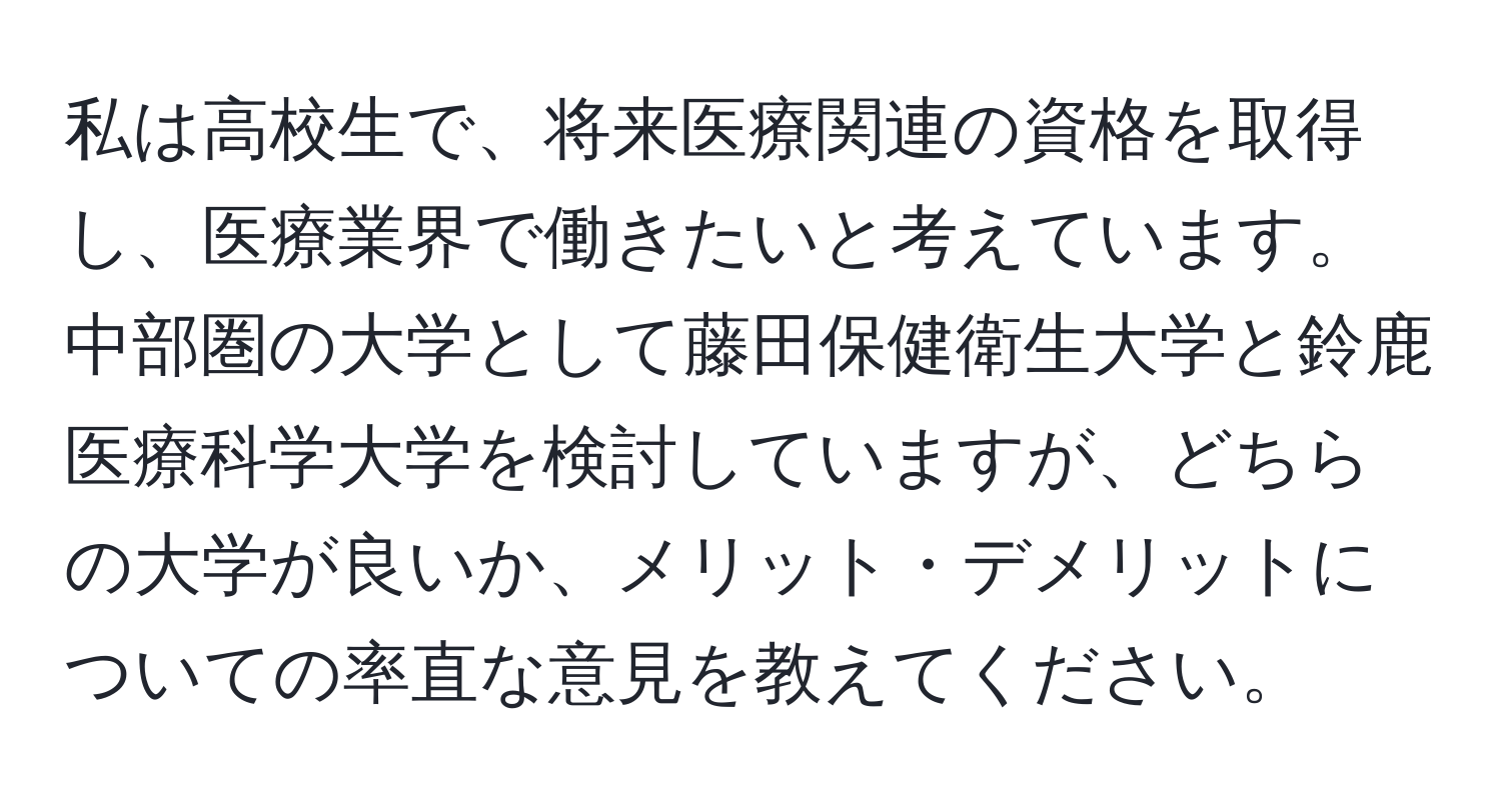 私は高校生で、将来医療関連の資格を取得し、医療業界で働きたいと考えています。中部圏の大学として藤田保健衛生大学と鈴鹿医療科学大学を検討していますが、どちらの大学が良いか、メリット・デメリットについての率直な意見を教えてください。