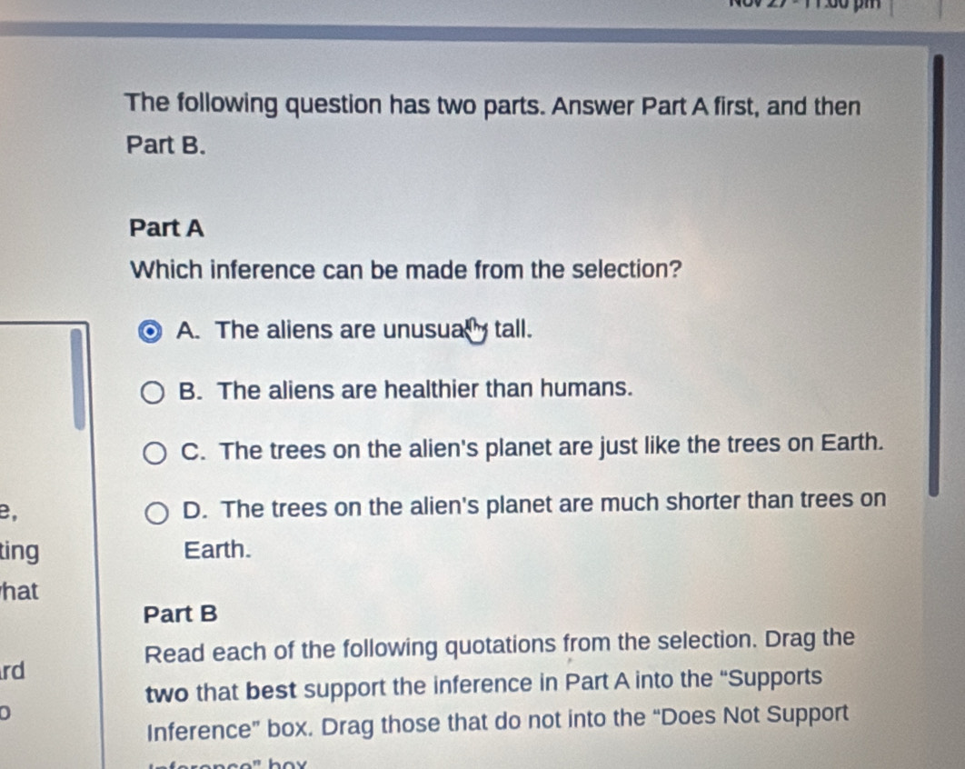 The following question has two parts. Answer Part A first, and then
Part B.
Part A
Which inference can be made from the selection?
A. The aliens are unusualy tall.
B. The aliens are healthier than humans.
C. The trees on the alien's planet are just like the trees on Earth.
B, D. The trees on the alien's planet are much shorter than trees on
ting Earth.
hat
Part B
Read each of the following quotations from the selection. Drag the
rd
two that best support the inference in Part A into the “Supports
Inference” box. Drag those that do not into the “Does Not Support