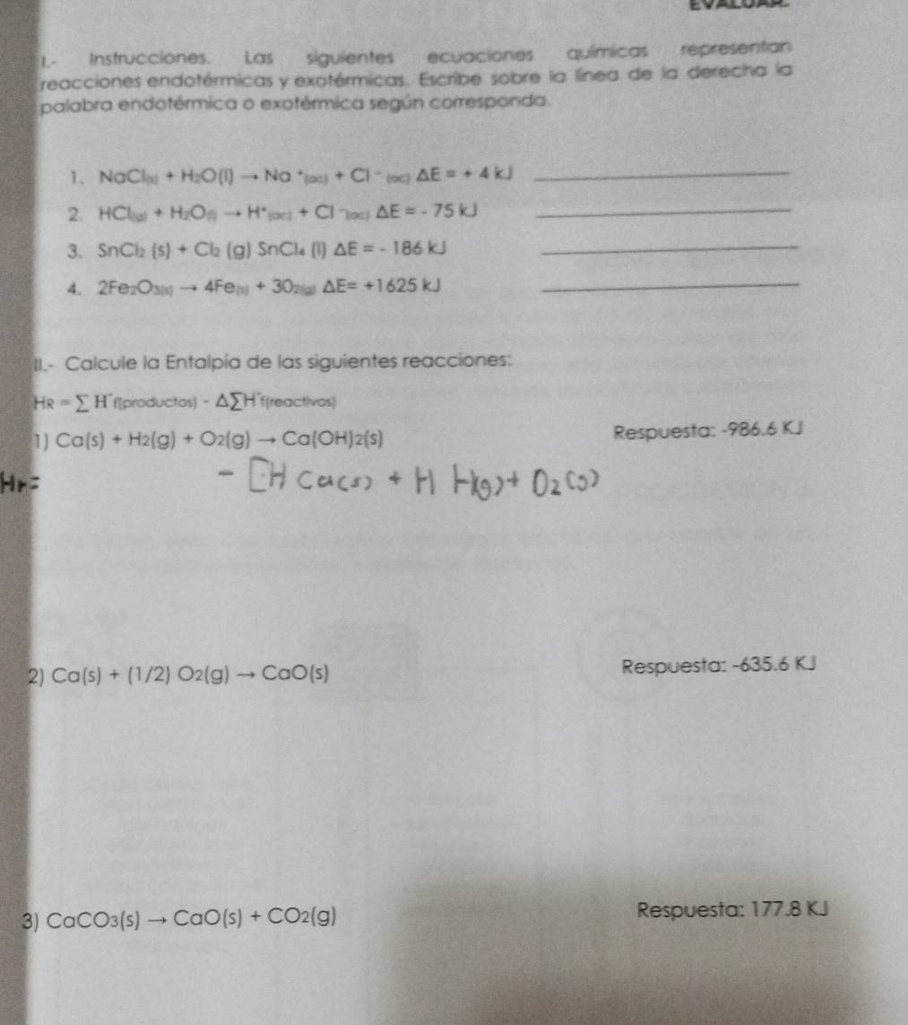 Instrucciones. Las siguientes ecuaciones químicas representan 
reacciones endotérmicas y exotérmicas. Escribe sobre la línea de la derecha la 
palabra endotérmica o exotérmica según corresponda. 
1. NaCl_(3)+H_2O(l)to Na^+(ac)+Cl^-(aq)△ E=+4kJ
_ 
2. HCl_a+H_2O_())to H^+_(x)+Cl^-)(x)△ E=-75kJ
_ 
3. SnCl_2(s)+Cl_2(g)SnCl_4(l)△ E=-186kJ _ 
4. 2Fe_2O_3(x)to 4Fe_(x)+3O_2(g)△ E=+1625kJ _ 
II.- Calcule la Entalpía de las siguientes reacciones:
HR=sumlimits H'(productos)-△ sumlimits H' f(reac tivos) 
1) Ca(s)+H_2(g)+O_2(g)to Ca(OH)_2(s) Respuesta: -986.6 K.J
2) Ca(s)+(1/2)O_2(g)to CaO(s) Respuesta: -635.6 KJ
3) CaCO_3(s)to CaO(s)+CO_2(g) Respuesta: 177.8 KJ