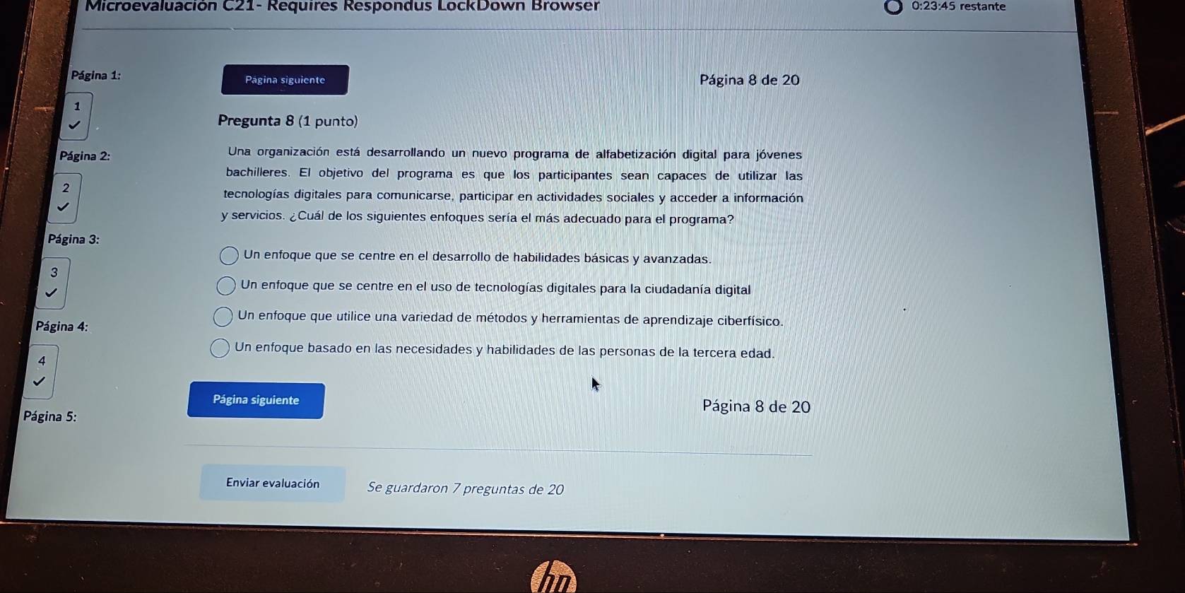 Microevaluación C21- Requires Respondus LockDown Browser 0:23:45 restante
Página 1: Página siguiente Página 8 de 20
1
Pregunta 8 (1 punto)
Página 2: Una organización está desarrollando un nuevo programa de alfabetización digital para jóvenes
bachilleres. El objetivo del programa es que los participantes sean capaces de utilizar las
2
tecnologías digitales para comunicarse, participar en actividades sociales y acceder a información
y servicios. ¿Cuál de los siguientes enfoques sería el más adecuado para el programa?
Página 3:
Un enfoque que se centre en el desarrollo de habilidades básicas y avanzadas.
3
Un enfoque que se centre en el uso de tecnologías digitales para la ciudadanía digital
Página 4:
Un enfoque que utilice una variedad de métodos y herramientas de aprendizaje ciberfísico.
Un enfoque basado en las necesidades y habilidades de las personas de la tercera edad.
4
Página siguiente Página 8 de 20
Página 5:
Enviar evaluación Se guardaron 7 preguntas de 20