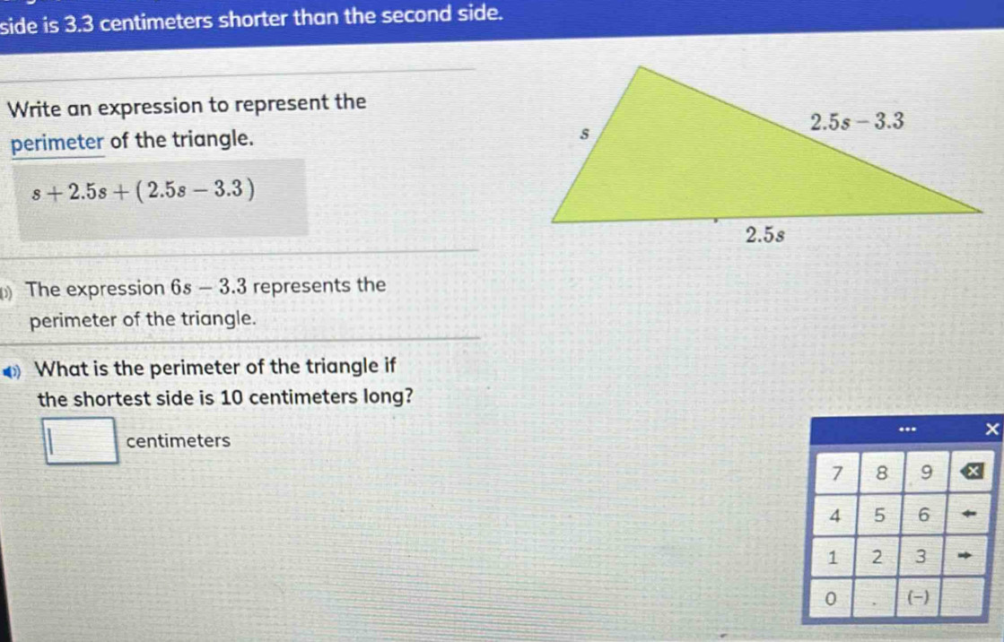 side is 3.3 centimeters shorter than the second side.
Write an expression to represent the
perimeter of the triangle.
s+2.5s+(2.5s-3.3)
The expression 6s-3.3 represents the
perimeter of the triangle.
What is the perimeter of the triangle if
the shortest side is 10 centimeters long?
□ centimeters
 □ /□  