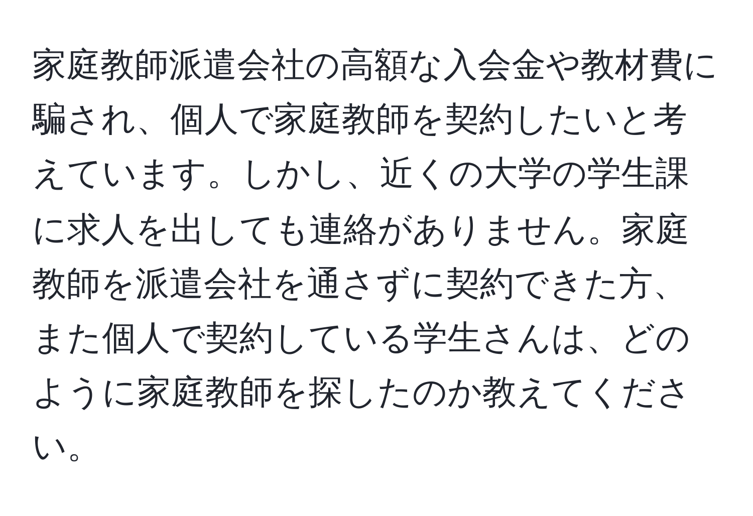 家庭教師派遣会社の高額な入会金や教材費に騙され、個人で家庭教師を契約したいと考えています。しかし、近くの大学の学生課に求人を出しても連絡がありません。家庭教師を派遣会社を通さずに契約できた方、また個人で契約している学生さんは、どのように家庭教師を探したのか教えてください。