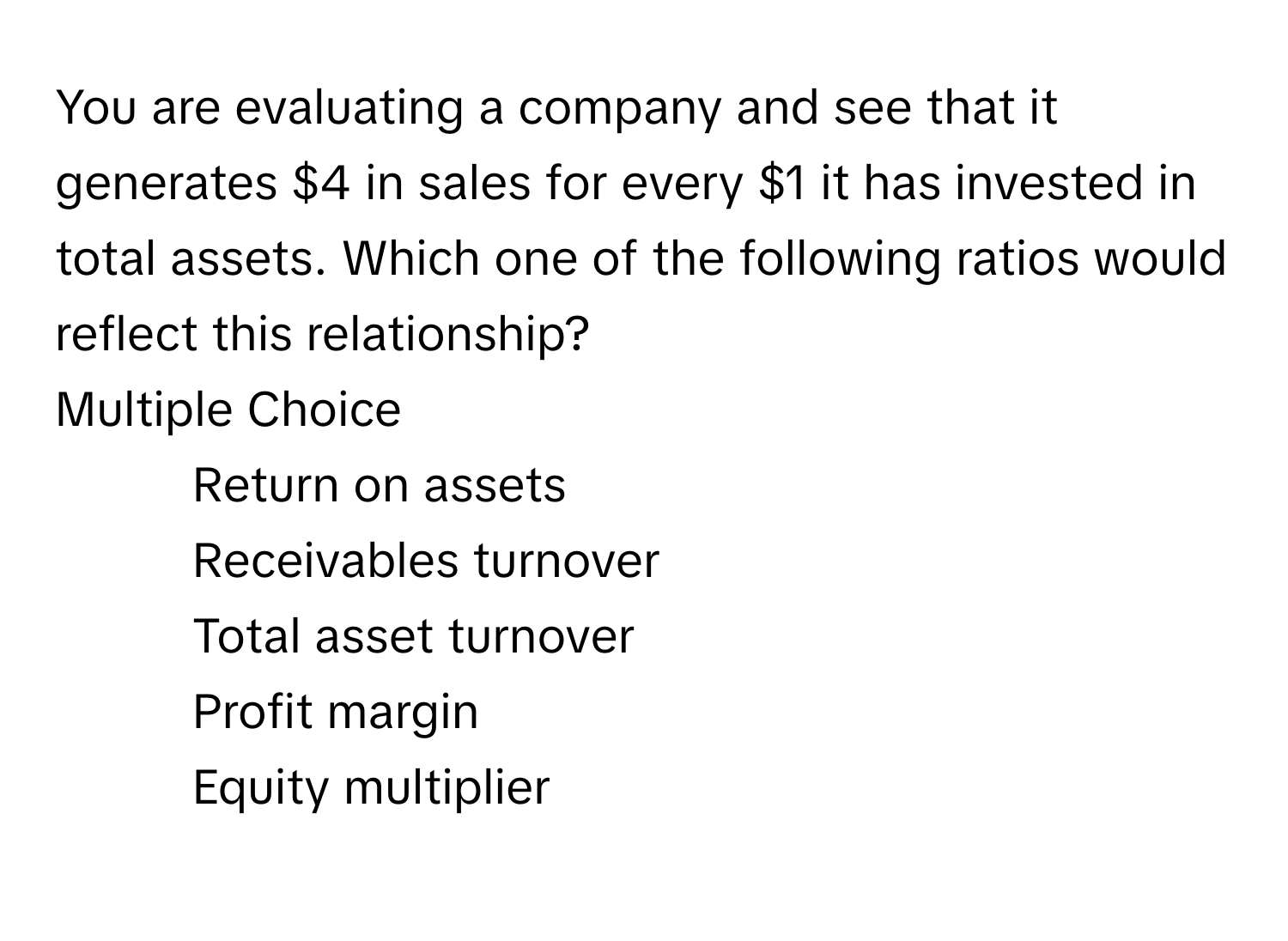 You are evaluating a company and see that it generates $4 in sales for every $1 it has invested in total assets. Which one of the following ratios would reflect this relationship?
Multiple Choice
* Return on assets
* Receivables turnover
* Total asset turnover
* Profit margin
* Equity multiplier