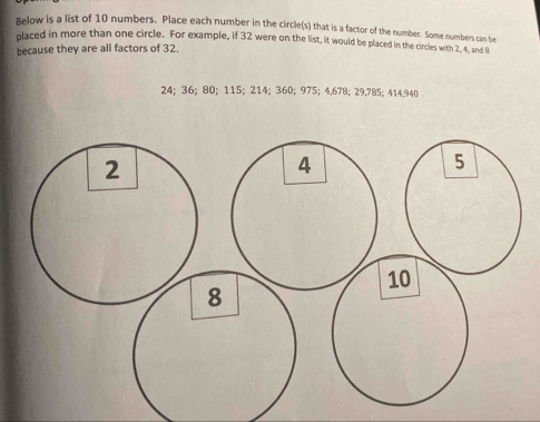 Below is a list of 10 numbers. Place each number in the circle(s) that is a factor of the number. Some numbers can be 
placed in more than one circle. For example, if 32 were on the list, it would be placed in the circles with 2, 4, and B
because they are all factors of 32.
24; 36; 80; 115; 214; 360; 975; 4,678; 29,785; 414,940