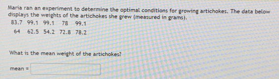 Maria ran an experiment to determine the optimal conditions for growing artichokes. The data below 
displays the weights of the artichokes she grew (measured in grams).
83.7 99.1 99.1 78 99.1
64 62.5 54.2 72.8 78.2
What is the mean weight of the artichokes?
mean=□