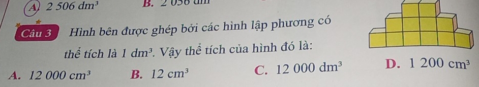 A 2506dm^3 B. 2 056 um
Câu 3 Hình bên được ghép bởi các hình lập phương có
thể tích là 1dm^3 *. Vậy thể tích của hình đó là:
A. 12000cm^3 B. 12cm^3
C. 12000dm^3