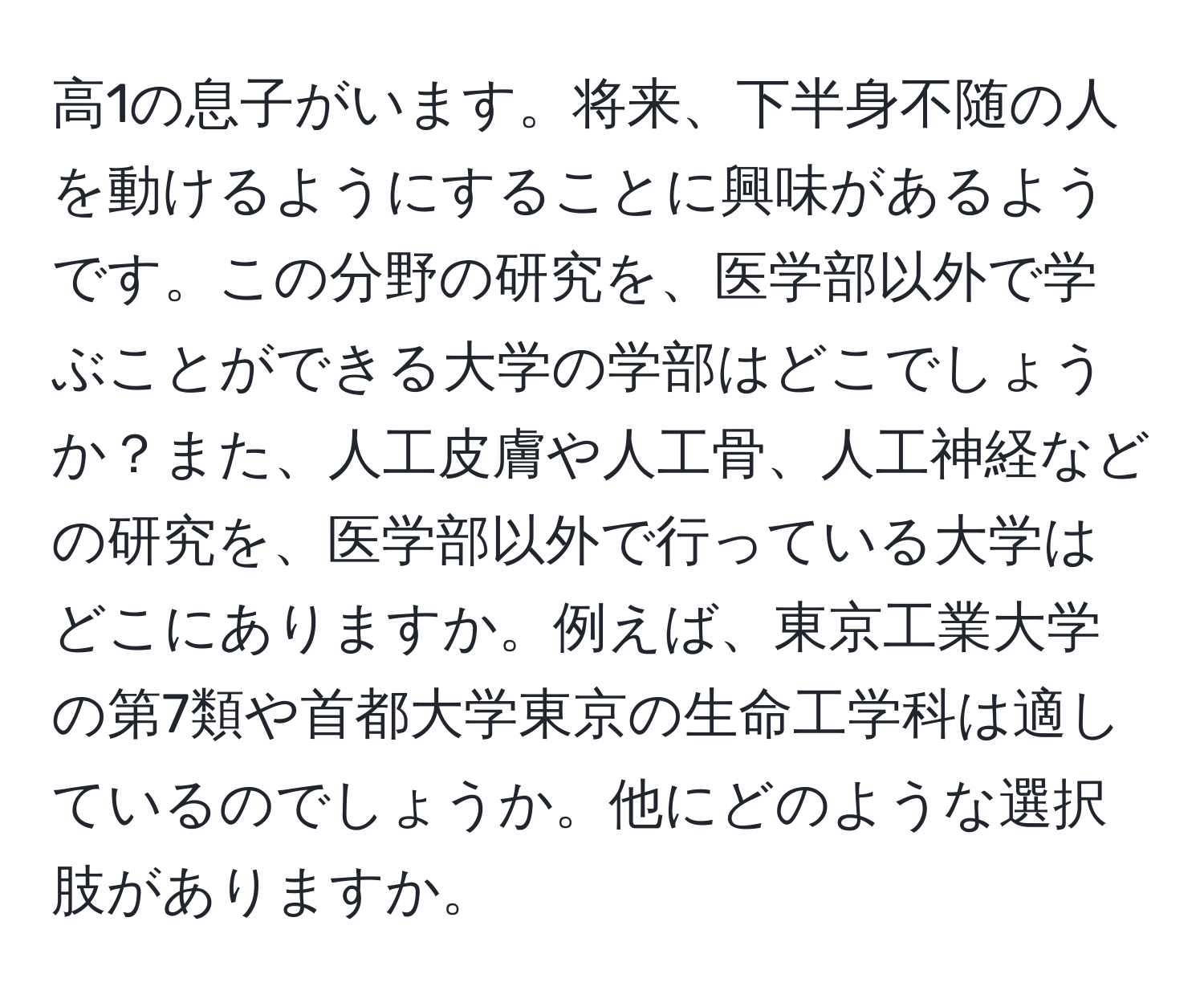 高1の息子がいます。将来、下半身不随の人を動けるようにすることに興味があるようです。この分野の研究を、医学部以外で学ぶことができる大学の学部はどこでしょうか？また、人工皮膚や人工骨、人工神経などの研究を、医学部以外で行っている大学はどこにありますか。例えば、東京工業大学の第7類や首都大学東京の生命工学科は適しているのでしょうか。他にどのような選択肢がありますか。