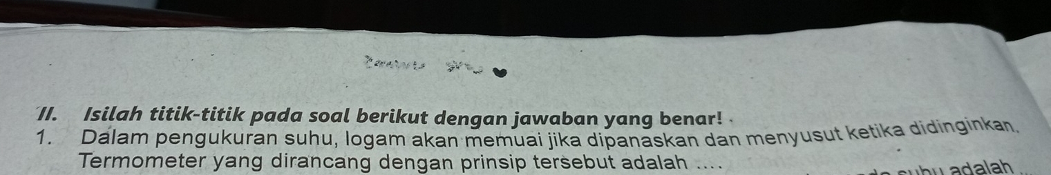 Isilah titik-titik pada soal berikut dengan jawaban yang benar! 
1. Dalam pengukuran suhu, logam akan memuai jika dipanaskan dan menyusut ketika didinginkan. 
Termometer yang dirancang dengan prinsip tersebut adalah .... 
h u a da lah .