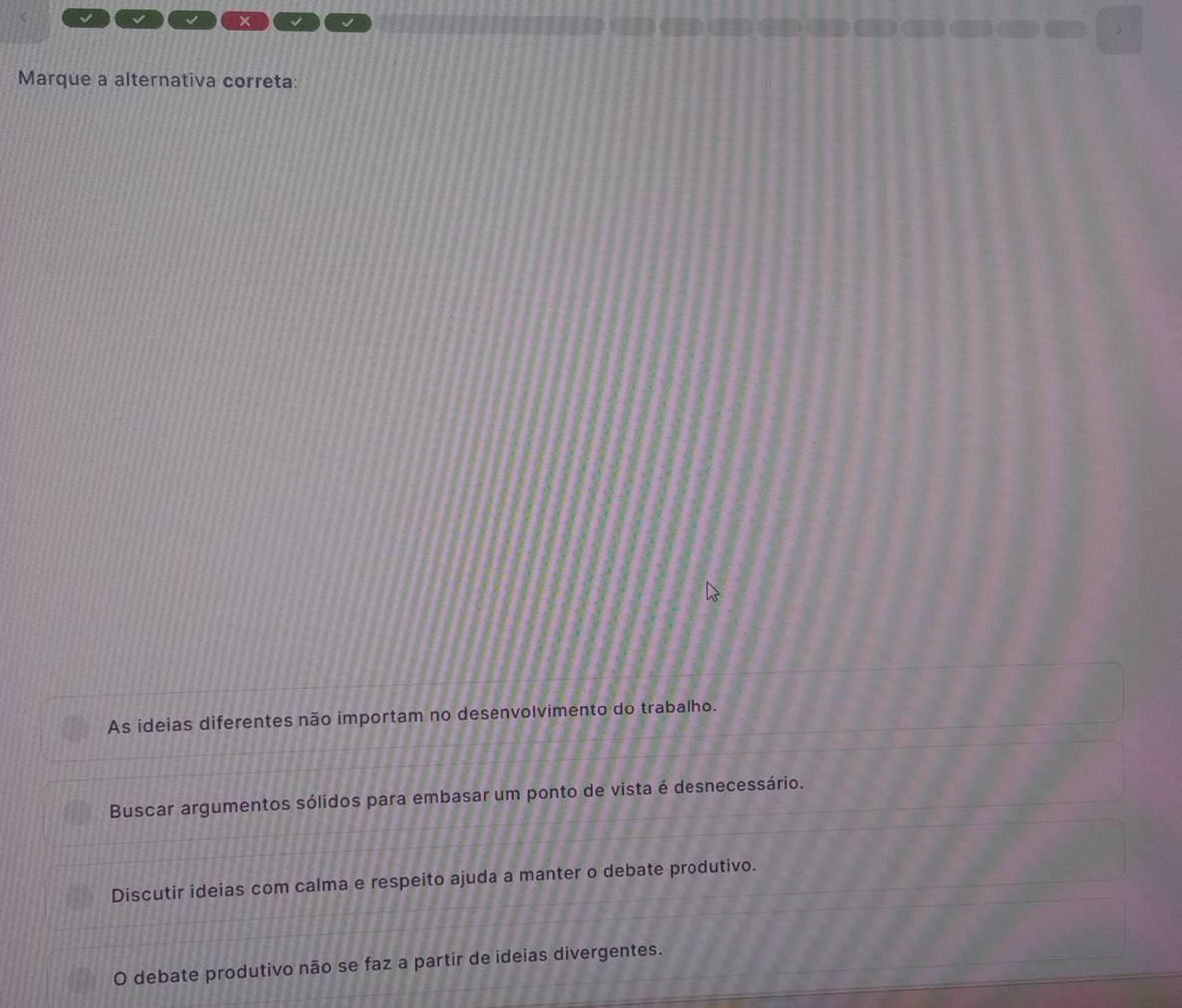 √ √ x √
>
Marque a alternativa correta:
As ideias diferentes não importam no desenvolvimento do trabalho.
Buscar argumentos sólidos para embasar um ponto de vista é desnecessário.
Discutir ideias com calma e respeito ajuda a manter o debate produtivo.
O debate produtivo não se faz a partir de ideias divergentes.