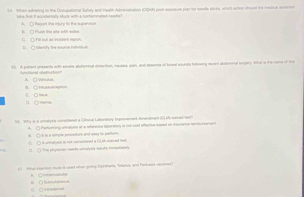 When adhering to the Occupational Safety and Health Administration (OSHA) post-exposure plan for needle sticks, which action should the medical assistant
take first if accidentally stuck with a contaminated needle?
A. ○ Report the injury to the supervisor.
B. ○ Flush the site with water.
C. ○ Fill out an incident report.
D. ○ Identify the source individual
55. A patient presents with severe abdominal distention, nausea, pain, and absence of bowel sounds following recent abdominal surgery. What is the name of this
functional obstruction?
A. ○Volvulus.
B. ○ lintussusception
C. ○ lieus.
D. ○ Hernia
56. Why is a urinalysis considered a Clinical Laboratory Improvement Amendment (CLIA) waived test?
A. ○ Performing urinalysis at a reference laboratory is not cost effective based on insurance reimbursement.
B. ○ It is a simple procedure and easy to perform.
tc.
C. ○ A urinalysis is not considered a CLIA-waived test.
ing. D. ○ The physician needs urinalysis results immediately.
57. What injection route is used when giving Diphtherla, Tetanus, and Pertussis vaccines?
A. ○ Intramuscular.
B. ○ Subcutaneous.
C. ○ Intradermal.