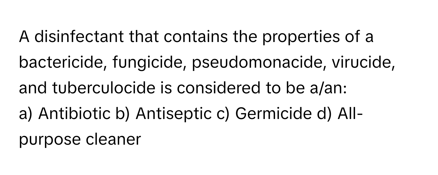 A disinfectant that contains the properties of a bactericide, fungicide, pseudomonacide, virucide, and tuberculocide is considered to be a/an:

a) Antibiotic b) Antiseptic c) Germicide d) All-purpose cleaner