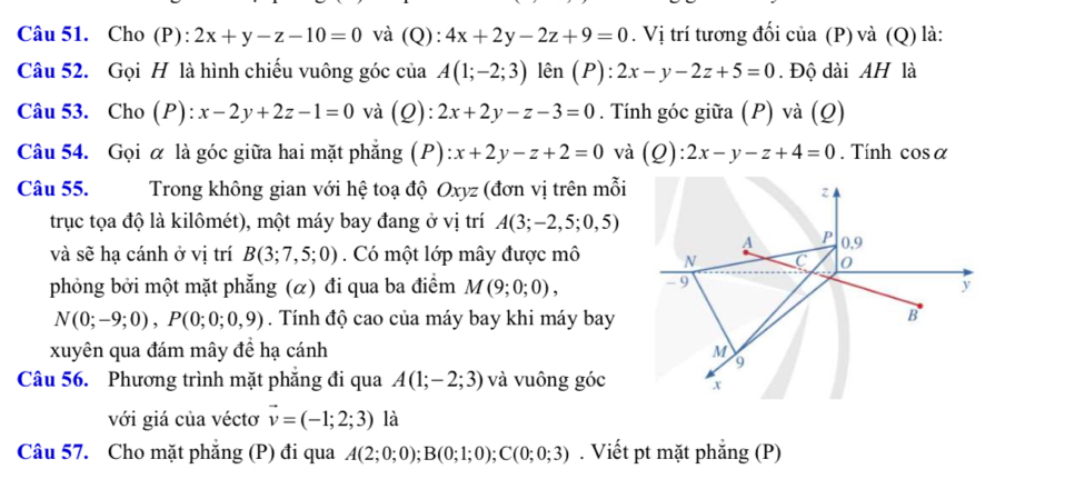 Cho (P): 2x+y-z-10=0 và (Q) :4x+2y-2z+9=0. Vị trí tương đối của (P) và (Q) là: 
Câu 52. Gọi H là hình chiếu vuông góc của A(1;-2;3) lên (P): 2x-y-2z+5=0. Độ dài AH là 
Câu 53. Cho (P): x-2y+2z-1=0 và (Q): :2x+2y-z-3=0. Tính góc giữa (P) và (Q) 
Câu 54. Gọi α là góc giữa hai mặt phẳng (P) :x+2y-z+2=0 và (Q) :2x-y-z+4=0. Tính cos alpha
Câu 55. Trong không gian với hệ toạ độ Oxyz : (đơn vị trên mỗi 
z 
trục tọa độ là kilômét), một máy bay đang ở vị trí A(3;-2,5;0,5)
A P 0,9
và sẽ hạ cánh ở vị trí B(3;7,5;0). Có một lớp mây được mô N C 0 
phỏng bởi một mặt phẳng (α) đi qua ba điểm M(9;0;0), - 9 y
N(0;-9;0), P(0;0;0,9). Tính độ cao của máy bay khi máy bay 
B 
xuyên qua đám mây đề hạ cánh M 9 
Câu 56. Phương trình mặt phẳng đi qua A(1;-2;3) và vuông góc x
với giá của véctơ vector v=(-1;2;3) là 
Câu 57. Cho mặt phăng (P) đi qua A(2;0;0); B(0;1;0); C(0;0;3). Viết pt mặt phẳng (P)