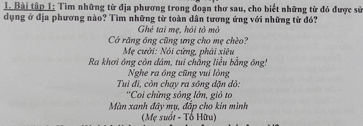 Bài tập 1: Tìm những từ địa phương trong đoạn thơ sau, cho biết những từ đó được sử 
dụng ở địa phương nào? Tìm những từ toàn dân tương ứng với những từ đó? 
Ghé tai mẹ, hỏi tò mò 
Cớ răng ông cũng ưng cho mẹ chèo? 
Mẹ cười: Nói cứng, phải xiêu 
Ra khơi ông còn dám, tui chắng liều bằng ông! 
Nghe ra ông cũng vui lòng 
Tui đi, còn chạy ra sông dặn dò: 
*Coi chừng sóng lớn, gió to 
Màn xanh đây mụ, đắp cho kin mình 
(Mẹ suốt - Tố Hữu)