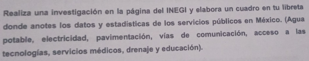 Realiza una investigación en la página del INEGI y elabora un cuadro en tu libreta 
donde anotes los datos y estadísticas de los servicios públicos en México. (Agua 
potable, electricidad, pavimentación, vías de comunicación, acceso a las 
tecnologías, servicios médicos, drenaje y educación).