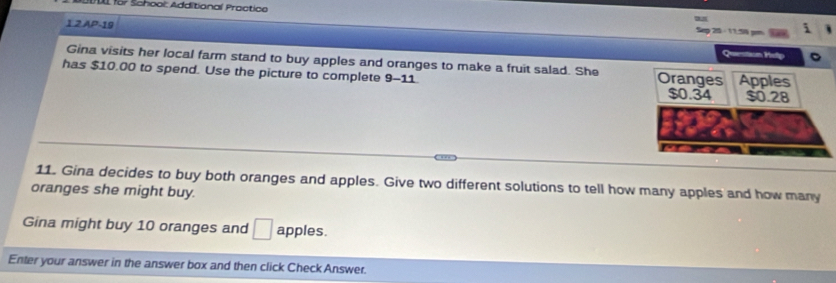 DDL fo7 School: Additional Practice 
1 2 AP-19 Seg 25 - 11 58 gm 
Quemstion Hellp 
Gina visits her local farm stand to buy apples and oranges to make a fruit salad. She 
has $10.00 to spend. Use the picture to complete 9-11. 
11. Gina decides to buy both oranges and apples. Give two different solutions to tell how many apples and how many 
oranges she might buy. 
Gina might buy 10 oranges and □ apples. 
Enter your answer in the answer box and then click Check Answer.