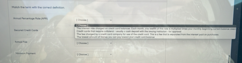 Match the term with the correct definition. 
Annual Percentage Rate (APR) [ Choose ] 
Cho 
The interest rate charged on credit card balances. Each month, one twelfth of this rate is multiplied times your monthly beginning current balance owed 
Secured Credit Card Credit cards that require collateral - usually a cash deposit with the issuing institution - for approval 
The fee charged by a credit card company for use of the credit card. This is a fee that is seporated from the interest paid on purchoses. 
The lowest amount of money you can pay toward your credit card balance 
Annual Fee [Choose ] 
Minimum Payment [ Choose ]