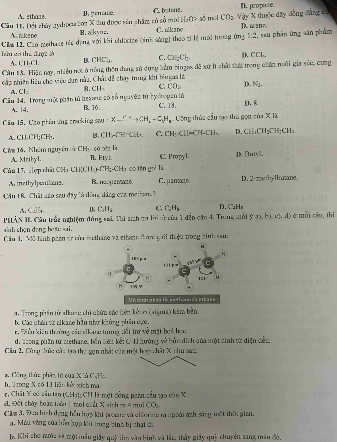 A. ethane. B. pentane. C. butane. D. propane.
Câu 11. Đốt cháy hydrocarbon X thu được sản phẩm có số mol H_2O>shat o mol CO_2.. Vậy X thuộc dãy đồng đẳng củ
A. alkene. B. alkyne. C. alkane.
D. arene.
Câu 12. Cho methane tác dụng với khí chlorine (ánh sáng) theo tỉ lệ mol tương ứng 1:2 , sau phản ứng sản phẩm
hữu cơ thu được là D. CCl_4.
A. CH_3Cl.
B. CHCl_3. C. CH_2Cl_2.
Câu 13. Hiện nay, nhiều nơi ở nông thôn đang sử dụng hầm biogas để xử lí chất thải trong chăn nuôi gia súc, cung
cấp nhiên liệu cho việc đun nấu. Chất dễ cháy trong khí biogas là
A. Cl₂. B. CH4. C. CO_2.
D. N_2.
Câu 14. Trong một phân tử hexane có số nguyên tử hydrogen là
A. 14. B. 16.
C. 18. D. 8.
Câu 15. Cho phản ứng cracking sau : Xxrightarrow I°,xtCH_4+C_3H_6. Công thức cấu tạo thu gọn của x là
A. CH_3CH_2CH_3. B. CH_3-CH=CH_2. C. CH_3-CH=CH-CH_3. D. CH_3CH_2CH_2CH_3.
Câu 16. Nhóm nguyên tử CH_3 - có tên là
A. Methyl. B. Etyl. C. Propyl. D. Butyl.
Câu 17. Hợp chất CH_3-CH(CH_3)-CH_2-CH_3 có tên gọi là
A. methylpenthane. B. neopentane. C. pentane. D. 2-methylbutane.
Câu 18. Chất nào sau đây là đồng đẳng của methane?
A. C_2H_4. B. C_3H_6. C. C_3H_8. D. C4H8.
PHÀN II. Câu trắc nghiệm đúng sai. Thí sinh trả lời từ câu 1 đến câu 4. Trong mỗi ý a), b), c), d) ở mỗi câu, thí
sinh chọn đúng hoặc sai.
Câu 1. Mô hình phân tử của methane và ethane được giới thiệu trong hình sau:
a. Trong phân tử alkane chi chứa các liên kết σ (sigma) kém bền.
b. Các phân tử alkane hầu như không phân cực.
c. Điều kiện thường các alkane tương đối trơ về mặt hoá học.
d. Trong phân tử methane, bốn liên kết C-H hướng về bốn đỉnh của một hình tứ diện đều.
Câu 2. Công thức cấu tạo thu gọn nhất của một hợp chất X như sau:
a. Công thức phân tử của X là C4H6.
b. Trong X có 13 liên kết xích ma
c. Chất Y có cấu tạo (CH3)3 CH là một đồng phân cấu tạo của X.
d. Đốt cháy hoàn toàn 1 mol chất X sinh ra 4 mol CO_2.
Câu 3. Đưa bình đựng hỗn hợp khí proane và chlorine ra ngoài ánh sáng một thời gian.
a. Màu vàng của hỗn hợp khí trong bình bị nhạt đi.
b. Khi cho nước và một mẫu giấy quỳ tím vào bình và lắc, thấy giấy quỳ chuyền sang màu đỏ.