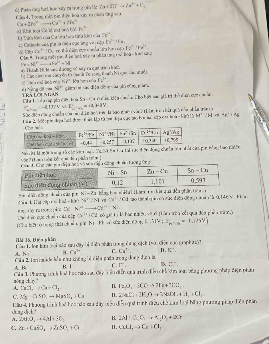 Phản ứng hoá học xảy ra trong pìn là: Zn+2H^+to Zn^(2+)+H_2.
Câu 4. Trong một pin điện hoá xảy ra phản ứng sau:
Cu+2Fe^(3+)to Cu^(2+)+2Fe^(2+)
a) Kim loại Cu bị oxi hoá bởi Fe^(3+)
b) Tính khử của Cu lớn hơn tính khứ của Fe^(2+).
c) Cathode của pin là điện cực ủng với cặp Fe^(3+)/Fe
d) Cặp Cu^(2+) / Cu có thể điện cực chuẩn lớn hơn cặp Fe^(3+)/Fe^(2+).
Câu 5. Trong một pin điện hoá xảy ra phản ưng oxi hoá - khử sau:
Fe+Ni^(2+)to Fe^(2+)+Ni
a) Thanh Ni là cực dương và xảy ra quá trình khử.
b) Các electron chuyển từ thanh Fe sang thanh Ni qua cầu muối.
c) Tính oxi hoá của Ni^(2+) lớn hơn của Fe^(2+).
d) Nồng độ của Ni^(2+) giảm thì sức điện động của pin cũng giảm.
TRA LờI NGAN
Câu 1. Lắp ráp pin điện hoá Sn-Cu ở điều kiện chuẩn. Cho biết các giá trị thế điện cực chuẩn:
E_Sn^(2+)/Sn^circ =-0,137V và E_Cu^(2+)/Cu^circ =+0,340V.
Sức điện động chuẩn của pin điện hoá trên là bao nhiêu vôn? (Làm tròn kết quả dến phần trăm.)
Câu 2. Một pin điện hoá được thiết lập từ hai điện cực tạo bởi hai cặp oxi hoá - khử là M^(2+)/M và Ag^+/Ag
Nếu M là một trong số các kim loại: Fe, Ni,Sn,Cu thì sức điện độủa pin bằng bao nhiêu
vôn? (Làm tròn kết quả đến phần trăm.)
tương ứng:
Sức điện động chuẩn của pin Ni-Zn bằng bao nhiêu? (Làm tròn kết quả đến 
Câu 4. Hai cặp oxi hoá - khử Ni^(2+)/Ni và Cd^(2+)/Cd d tạo thành pin có sức điện động chuẩn là 0,146V . Phản
ứng xảy ra trong pin: Cd+Ni^(2+) to Cd^(2+)+Ni.
Thế điện cực chuẩn của cặp Cd^(2+)/Cd có giá trị là bao nhiêu vôn? (Làm tròn kết quả đến phần trăm.)
(Cho biết: ở trạng thái chuẩn, pin Ni-Pb có sức điện động 0,131V ; E_Pb^(2+)/Pb^circ =-0,126V).
Bài 16. Điện phân
Câu 1. Ion kim loại nào sau đây bị điện phân trong dung dịch (với điện cực graphite)?
A. Na* . B. Cu^(2+). C. Ca^(2+). D. K^+.
Câu 2. Ion halide hầu như không bị điện phân trong dung dịch là
A. Br^-. B. I . C. F 、
D. Cl¯.
Câu 3. Phương trình hoá học nào sau đây biểu diễn quá trình điều chế kim loại bằng phương pháp điện phân
nóng chảy?
A. CaCl_2to Ca+Cl_2.
B. Fe_2O_3+3COto 2Fe+3CO_2.
C. Mg+CuSO_4to MgSO_4+Cu. D. 2NaCl+2H_2Oto 2NaOH+H_2+Cl_2.
Câu 4. Phương trình hoá học nào sau đây biểu diễn quá trình điều chế kim loại bằng phương pháp điện phân
dung dịch?
A. 2Al_2O_3to 4Al+3O_2.
B. 2Al+Cr_2O_3to Al_2O_3+2Cr.
C. Zn+CuSO_4to ZnSO_4+Cu. D. CuCl_2to Cu+Cl_2.