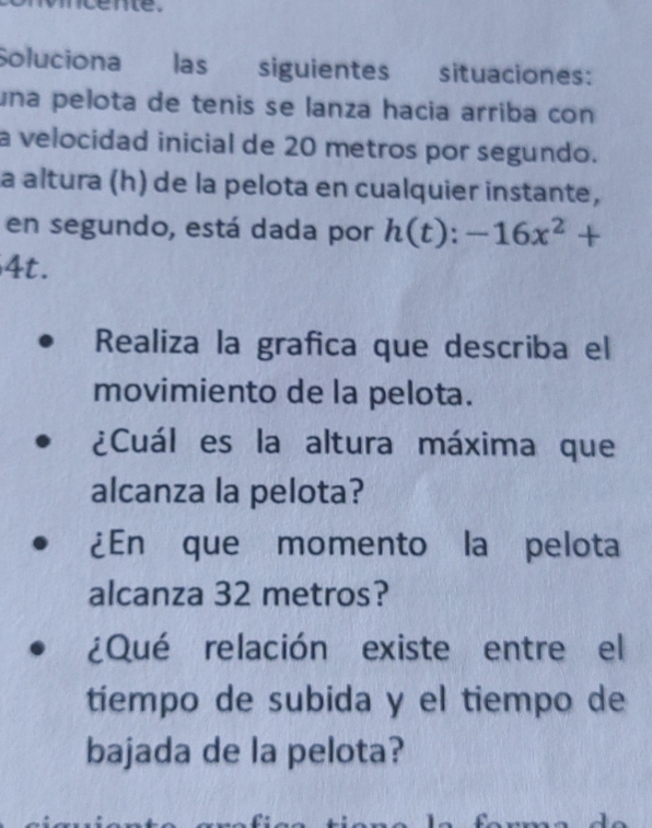 cente. 
Soluciona las siguientes situaciones: 
una pelota de tenis se lanza hacia arriba con 
a velocidad inicial de 20 metros por segundo. 
a altura (h) de la pelota en cualquier instante, 
en segundo, está dada por h(t):-16x^2+
4t. 
Realiza la grafica que describa el 
movimiento de la pelota. 
¿Cuál es la altura máxima que 
alcanza la pelota? 
¿En que momento la pelota 
alcanza 32 metros? 
¿Qué relación existe entre el 
tiempo de subida y el tiempo de 
bajada de la pelota?