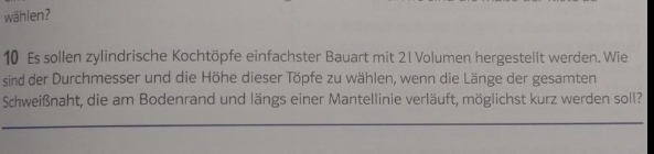 wählen? 
10 Es sollen zylindrische Kochtöpfe einfachster Bauart mit 21 Volumen hergestellt werden. Wie 
sind der Durchmesser und die Höhe dieser Töpfe zu wählen, wenn die Länge der gesamten 
Schweißnaht, die am Bodenrand und längs einer Mantellinie verläuft, möglichst kurz werden soll?