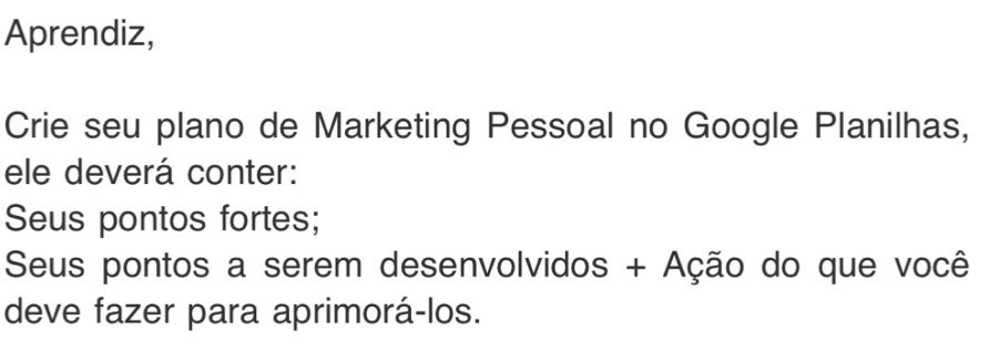 Aprendiz, 
Crie seu plano de Marketing Pessoal no Google Planilhas, 
ele deverá conter: 
Seus pontos fortes; 
Seus pontos a serem desenvolvidos + Ação do que você 
deve fazer para aprimorá-los.