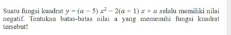 Suatu fungsi kuadrat y=(a-5)x^2-2(a+1)x+a selalu memiliki nilai 
negatif. Tentukan batas-batas nilai a yang memenuhi fungsi kuadrat 
tersebut!