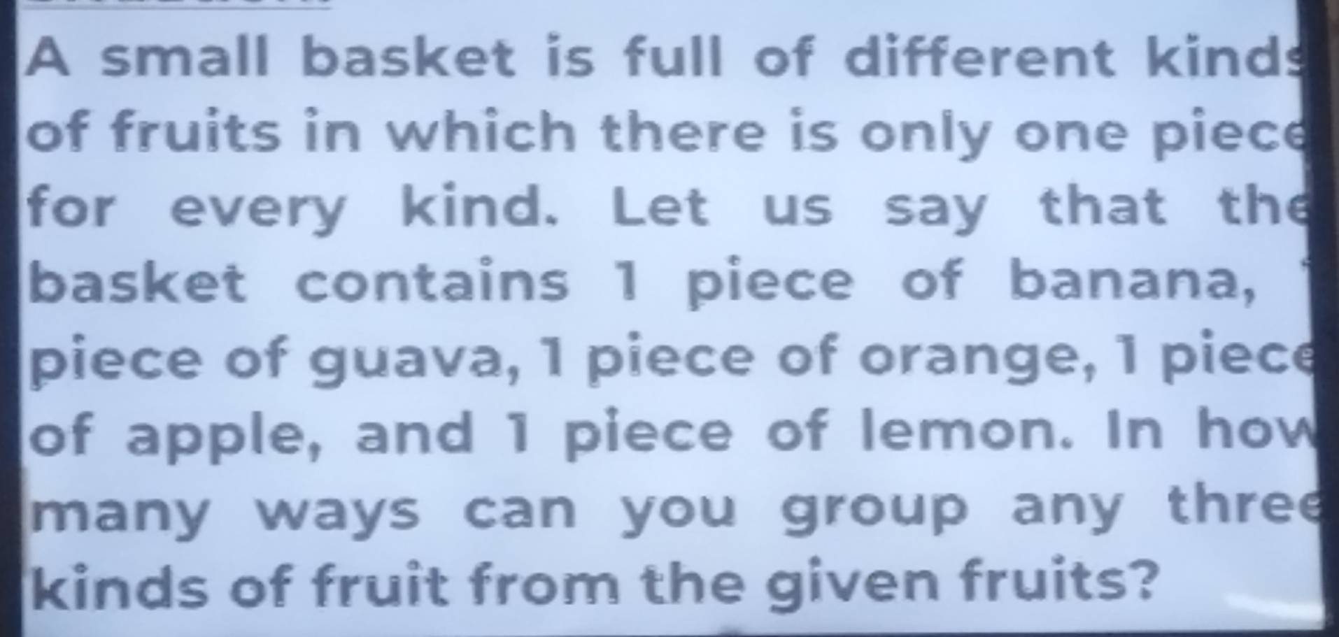 A small basket is full of different kinds 
of fruits in which there is only one piece 
for every kind. Let us say that the 
basket contains 1 piece of banana, 
piece of guava, 1 piece of orange, 1 piece 
of apple, and 1 piece of lemon. In how 
many ways can you group any three 
kinds of fruit from the given fruits?