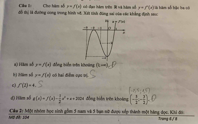 Cho hàm số y=f(x) có đạo hàm trên R và hàm số y=f'(x) là hàm số bậc ba có
đồ thị là đường cong trong hình vẽ. Xét tính đúng sai của các khẳng định sau:
a) Hàm số y=f(x) đồng biến trên khoảng (1;+∈fty )
b) Hàm số y=f(x) có hai điểm cực trị.
c) f'(2)=4.
d) Hàm số g(x)=f(x)- 1/2 x^2+x+2024 đồng biến trên khoảng (- 5/2 ;- 3/2 )
Câu 2: Một nhóm học sinh gồm 5 nam và 5 bạn nữ được xếp thành một hàng dọc. Khi đó:
Mã đề: 104 Trang 6 / 8