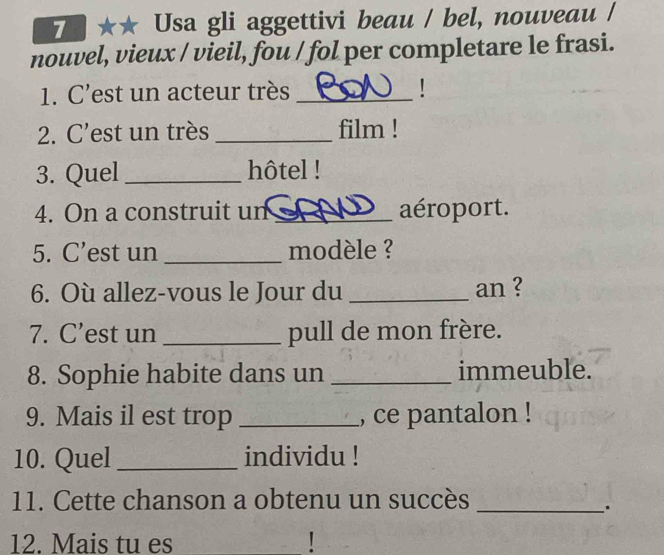 7 · Usa gli aggettivi beau / bel, nouveau / 
nouvel, vieux / vieil, fou / fol per completare le frasi. 
1. C’est un acteur très_ 
2. C’est un très _film ! 
3. Quel _hôtel ! 
4. On a construit un _aéroport. 
5. C’est un _modèle ? 
6. Où allez-vous le Jour du_ an ? 
7. C’est un _pull de mon frère. 
8. Sophie habite dans un _immeuble. 
9. Mais il est trop _, ce pantalon ! 
10. Quel_ individu ! 
11. Cette chanson a obtenu un succès_ 
. 
12. Mais tu es !