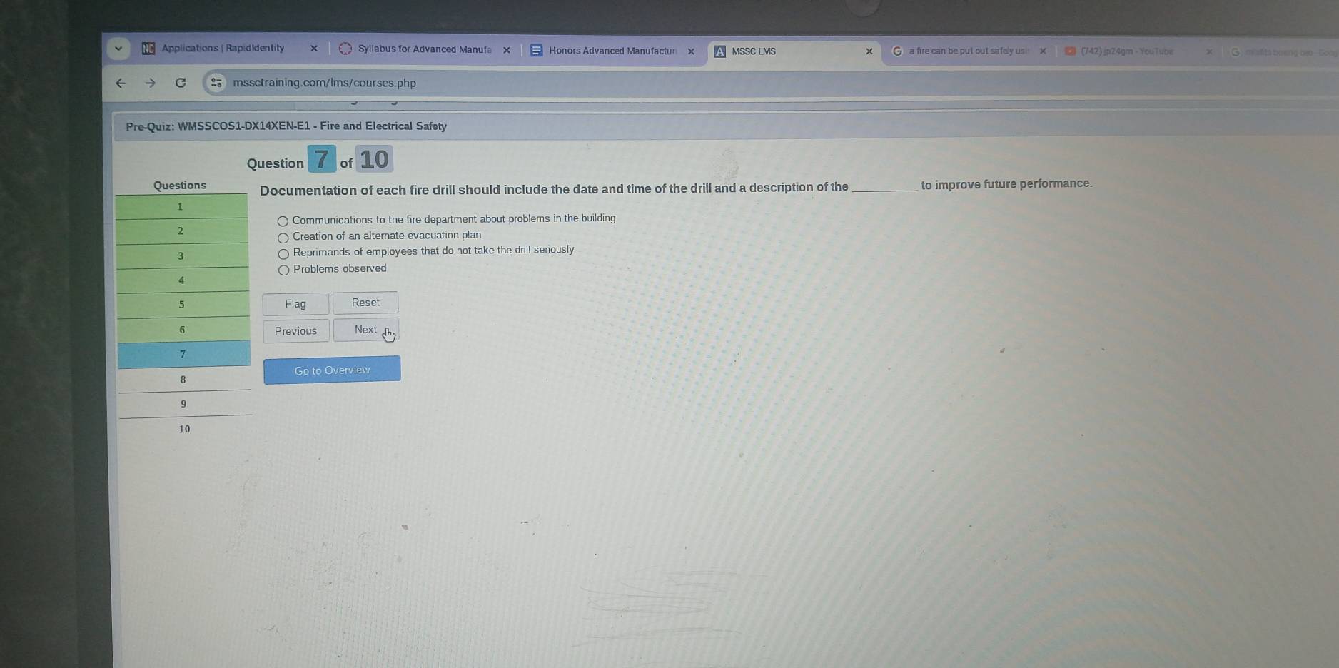 Applications | RapidIdentity Syllabus for Advanced Manufa x Honors Advanced Manufactur x MSSC LMS G a fire can be put out safely us (742) jp24gm - YouTube m slts bowng bao Gooe
mssctraining.com/lms/courses.php
Pre-Quiz: WMSSCOS1-DX14XEN-E1 - Fire and Electrical Safety
Question 7 of 10
Documentation of each fire drill should include the date and time of the drill and a description of the _to improve future performance.
Communications to the fire department about problems in the building
Creation of an alternate evacuation plan
Reprimands of employees that do not take the drill seriously
Problems observed
Reset
Flag 
Next
Go to Overview
