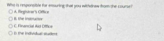 Who is responsible for ensuring that you withdraw from the course?
A. Registrar's Office
B. the instructor
C. Financial Aid Office
D. the individual student